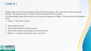 Code It !
Mother brings in her child to the pediatric office with flu-like symptoms. She states that the child cannot stop
vomiting. The physician orders an infusion of Zofran with hydration for the patient.
The documentation states the start time was 11:30am and it stopped at 12:48pm. Then the patient is discharged to
home.
• Answer: IV Start Time:11:30 am
➢ Zofran started:11:45 am
➢ Zofran ended:12:40 pm (total 55 minutes)
➢ IV End Time:12:48 pm (total hydration w/out med 23 min)
➢ 96365 x 1 –IV infusion, for therapy; initial, up to 1 hour
 