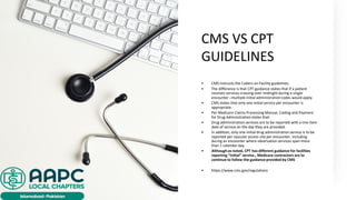 CMS VS CPT
GUIDELINES
• CMS instructs the Coders on Facility guidelines.
• The difference is that CPT guidance states that if a patient
receives services crossing over midnight during a single
encounter –multiple initial administrationcodes would apply.
• CMS states that only one initial service per encounter is
appropriate.
• Per Medicare Claims Processing Manual, Coding and Payment
for Drug Administrationstates that:
• Drug administration services are to be reported with a line-item
date of service on the day they are provided.
• In addition, only one initial drug administration service is to be
reported per vascular access site per encounter, including
during an encounter where observation services span more
than 1 calendar day.
• Although as noted, CPT has different guidance for facilities
reporting “initial” service., Medicare contractors are to
continue to follow the guidance provided by CMS
• https://www.cms.gov/regulations
 