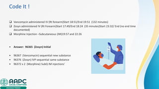 Code It !
❑ Vancomycin administered IV (Rt forearm)Start 18:51/End 19:51 (132 minutes)
❑ Zosyn administered IV (Rt Forearm)Start 17:49/End 18:24 (35 minutes)Start 23:32/ End (no end time
documented)
❑ Morphine Injection –Subcutaneous (IM)19:57 and 22:26
• Answer: 96365 (Zosyn) Initial
• 96367 (Vancomycin) sequential new substance
• 96376 (Zosyn) IVP sequential same substance
• 96372 x 2 (Morphine) SubQ IM injections'
 