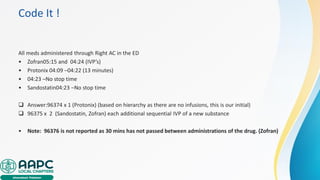 Code It !
All meds administered through Right AC in the ED
• Zofran05:15 and 04:24 (IVP’s)
• Protonix 04:09 –04:22 (13 minutes)
• 04:23 –No stop time
• Sandostatin04:23 –No stop time
❑ Answer:96374 x 1 (Protonix) (based on hierarchy as there are no infusions, this is our initial)
❑ 96375 x 2 (Sandostatin, Zofran) each additional sequential IVP of a new substance
• Note: 96376 is not reported as 30 mins has not passed between administrations of the drug. (Zofran)
 