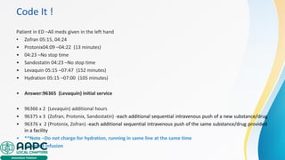 Code It !
Patient in ED –All meds given in the left hand
• Zofran 05:15, 04:24
• Protonix04:09 –04:22 (13 minutes)
• 04:23 –No stop time
• Sandostatin 04:23 –No stop time
• Levaquin 05:15 –07:47 (152 minutes)
• Hydration 05:15 –07:00 (105 minutes)
• Answer:96365 (Levaquin) initial service
• 96366 x 2 (Levaquin) additional hours
• 96375 x 3 (Zofran, Protonix, Sandostatin) -each additional sequential intravenous push of a new substance/drug
• 96376 x 2 (Protonix, Zofran) -each additional sequential intravenous push of the same substance/drug provided
in a facility
• **Note –Do not charge for hydration, running in same line at the same time
• as a med infusion
 