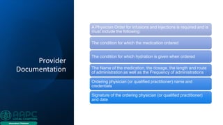 Provider
Documentation
A Physician Order for infusions and injections is required and is
must include the following:
The condition for which the medication ordered
The condition for which hydration is given when ordered
The Name of the medication, the dosage, the length and route
of administration as well as the Frequency of administrations
Ordering physician (or qualified practitioner) name and
credentials
Signature of the ordering physician (or qualified practitioner)
and date
 