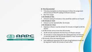 B. Time Documented
• Time documentation is critical because it drives the assignment
and accuracy of the CPT coding of infusion services.
• Key Time ranges
o 15 minutes or less
• Infusions lasting 15 minutes or less would be coded as an IV push
o 16 minutes or more
• Infusion can be reported after 16 minutes
o 31 minutes to 1 hour
• Hydration infusion must be at least 31 minutes in length to bill the
service.
o 16-90 minutes versus more than 90 minutes
• 16-90 minutes represents the first hour of infusion services
• 91 minutes or more represents the subsequent hour of infusion,
in intervals greater than 30 minutes beyond 1-hour increments
o 30 minutes since last reported push
• Each additional sequential IVP of same drug/substance must not
be reported if within 30 minutes of each other.
 