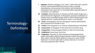 Terminology-
Definitions
• Injection -Delivers a dosage in one “shot,” rather than over a period
of time; may be administered by various routes, including
subcutaneous, intramuscular, intra-arterial, and intravenous
(medication that is given for an immediate effect (typically within 3-
5 minutes) is an injection)
 ➢Infusion –Administration of intravenous fluids and/or drugs over a
period of time for diagnostic or therapeutic purposes (medication or
solution that is provided through saline or other solutions given over
a period of time –usually 30 minutes or more –is an infusion)
 ➢Push –A therapeutic and non-therapeutic infusion administered
over a period of 15 minutes or less
 ➢Initial –First drug given in an infusion setting (based on hierarchy)
 ➢Concurrent –A drug given at the same time as another drug
 ➢Sequential –A new drug given before or after the initial drug
 ➢Additional -Same drug, more time
 ➢Hydration -Typically, an administration of prepackaged fluids
and/or electrolytes without drugs.Examples include normal saline
(NS), sodium chloride (NaCl), dextrose 5 percent in water (D5W),
dextrose in ½ normal saline (D5 ½ saline), dextrose in ½ normal
saline plus potassium (D5 ½ NS+K).
 