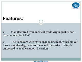 Features:
 Manufactured from medical grade virgin quality non-
toxic, non irritant PVC.
 The Tubes are with extra opaque line highly flexible yet
have a suitable degree of softness and the surface is finely
embossed to enable smooth insertion.
www.nulife.co.in
 