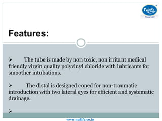 Features:
 The tube is made by non toxic, non irritant medical
friendly virgin quality polyvinyl chloride with lubricants for
smoother intubations.
 The distal is designed coned for non-traumatic
introduction with two lateral eyes for efficient and systematic
drainage.

www.nulife.co.in
 