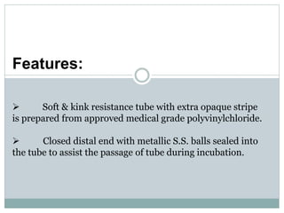 Features:
 Soft & kink resistance tube with extra opaque stripe
is prepared from approved medical grade polyvinylchloride.
 Closed distal end with metallic S.S. balls sealed into
the tube to assist the passage of tube during incubation.
 