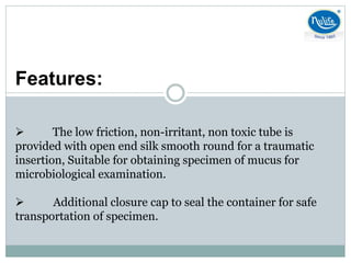 Features:
 The low friction, non-irritant, non toxic tube is
provided with open end silk smooth round for a traumatic
insertion, Suitable for obtaining specimen of mucus for
microbiological examination.
 Additional closure cap to seal the container for safe
transportation of specimen.
 