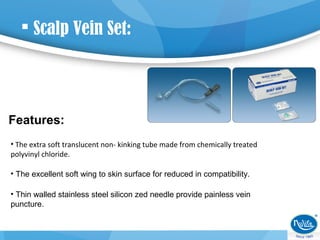  Scalp Vein Set:
Features:
• The extra soft translucent non- kinking tube made from chemically treated
polyvinyl chloride.
• The excellent soft wing to skin surface for reduced in compatibility.
• Thin walled stainless steel silicon zed needle provide painless vein
puncture.
 
