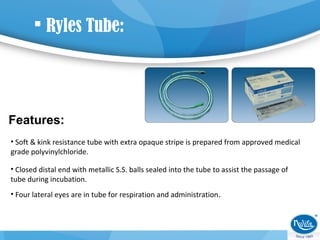  Ryles Tube:
Features:
• Soft & kink resistance tube with extra opaque stripe is prepared from approved medical
grade polyvinylchloride.
• Closed distal end with metallic S.S. balls sealed into the tube to assist the passage of
tube during incubation.
• Four lateral eyes are in tube for respiration and administration.
 