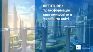 IN FUTURE :
Трансформація
системи освіти в
Україні та світі
Мykola Skyba
 
