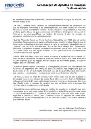 Capacitação de Agentes de Inovação
                                                     Texto de apoio



Se respondeu chocolates, cosméticos, automação comercial e aluguel de veículos, seu
nível de miopia é alto.

 Em 1960, Theodore Levitt, professor da Universidade de Harvard, se perguntava por
que as empresas ferroviárias e as cinematográficas, que eram ícones da economia
americana, tinham perdido tanto terreno – muitas, inclusive, desapareceram. A resposta,
um tanto quanto óbvia, era que as empresas ferroviárias se enxergavam no negócio de
ferrovias e as cinematográficas, no negócio de cinema. E não no mercado de
transportes e entretenimento, respectivamente.

 Quando Alexandre Tadeu da Costa fundou a CacauShow em 1998, ele até vendia
chocolates. Mais precisamente ovos de chocolate, seu primeiro produto. Mas depois de
alguns anos, o logotipo da empresa passou a trazer a mensagem “Qualidade sempre
presente”, que depois foi alterada para “Aqui é fácil fazer alguém feliz”. Sabiamente,
Alexandre posicionou a empresa no negócio de presentes, que é muito maior que o de
chocolates. Todos nós, em algum momento do ano, precisamos dar um presente ou
uma lembrancinha para alguém.

 Desde 1969, LuisSeabra tinha um sonho: aumentar a autoestima das mulheres por
meio dos seus tratamentos cosméticos. Para isto fundou a Natura. Em 1989, a empresa
fez um pequeno ajuste no negócio em que atuava: de autoestima, passou a atuar no
negócio de bem estar/estar bem.

Quando os jovens Marcel Malczewski e WolneyBetiol juntaram suas dissertações de
mestrado em engenharia em 1990 para criar a Bematech, não imaginavam que sua
startup seria a líder em automação comercial. Mas só chegaram lá porque acreditaram
que estavam – e ainda estão – no negócio de tornar o comércio mais eficiente.

 Em 1973, no auge da crise do petróleo, Salim Mattar sabia que só teria sucesso se
oferecesse mais do que aluguel de carros. Para isto pensou em diversas facilidades,
inclusive atendimento 24 horas, sete dias por semana, mesmo que tivesse que dormir na
loja. Desde então, o negócio da Localiza tem sido contribuir para o sucesso dos
negócios e lazer dos clientes com eficiência.

 Empresários míopes acham que estão no negócio do produto em si. Alguém que abre
uma doceria acha que vende doces. Empreendedores visionários acreditam que estão
no negócio do benefício do produto e vislumbram um horizonte muito mais amplo,
inspirador e desafiador. Neste caso, a doceria estaria no negócio de comercializar
momentos de prazer e alegria (é claro que por meio dos doces). Qual doceria tornaria a
sua vida mais doce?



                                                          Marcelo Nakagawa é professor e
                                    coordenador do Centro de Empreendedorismo do Insper




D:CONFACCONVERSION16346424INFVOCMOPE-130204124715-PHPAPP01.DOCX              Página 2
 