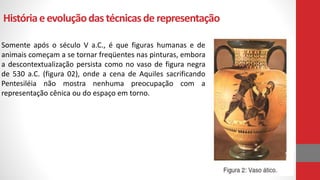 Históriaeevoluçãodas técnicasde representação
Somente após o século V a.C., é que figuras humanas e de
animais começam a se tornar freqüentes nas pinturas, embora
a descontextualização persista como no vaso de figura negra
de 530 a.C. (figura 02), onde a cena de Aquiles sacrificando
Pentesiléia não mostra nenhuma preocupação com a
representação cênica ou do espaço em torno.
 
