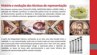 Históriaeevoluçãodas técnicasde representação
Para diversos autores como THUILLIER (1994), WERTHEIM (2001) e KOYRÉ (1982), a
aplicação de métodos científicos na expressão gráfico-visual só começou próximo
ao Renascimento, quando se fortaleceu a demanda por expressões realistas que,
baseadas em métodos universais, agregassem credibilidade à representação.
A partir da Antiguidade Clássica, entretanto, já se nota uma clara tensão entre a
realidade e a sua representação, onde esta se mostra cada vez mais comprometida
com a busca pela maior verossimilhança possível para com o real. Com isso, apesar
da impossibilidade da representação atingir a expressão plena e absoluta da
realidade, as bases da busca pelo aprimoramento e pela maior eficácia dos
métodos de representação gráfica estavam lançadas.
 