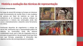 Históriae evoluçãodastécnicasde representação
O Proto renascimento
Ao longo do século XIII emerge na Europa um interesse
pelo funcionamento do mundo físico e uma mudança
de postura em favor do realismo ao invés do
simbolismo já se insinuava na pintura, embora na
arquitectura a maioria das construções ainda não
usasse sistematicamente o desenho como ferramenta
de análise.
Analisando desenhos de engenheiros e artistas do
século XIII, verificamos que a representação gráfica de
objectos ou construções ainda não oferecia
credibilidade visual, pois a falta de integração entre os
princípios da geometria e da percepção visual que fazia
com que formato, proporções e dimensões dos
objectos na tela não correspondessem à realidade.
 