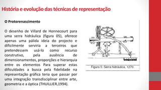 Históriaeevoluçãodas técnicasde representação
O Protorenascimento
O desenho de Villard de Honnecourt para
uma serra hidráulica (figura 05), oferece
apenas uma pálida ideia do projecto e
dificilmente serviria a terceiros que
pretendessem usá-lo como recurso
construtivo, pela ausência de
dimensionamentos, proporções e hierarquia
entre os elementos Para superar estas
dificuldades a busca pela fidelidade na
representação gráfica teria que passar por
uma integração transdisciplinar entre arte,
geometria e a óptica (THUILLIER,1994).
 