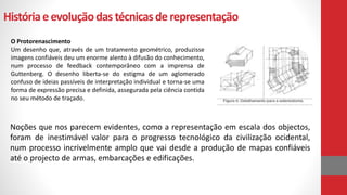 Históriaeevoluçãodas técnicasde representação
O Protorenascimento
Um desenho que, através de um tratamento geométrico, produzisse
imagens confiáveis deu um enorme alento à difusão do conhecimento,
num processo de feedback contemporâneo com a imprensa de
Guttenberg. O desenho liberta-se do estigma de um aglomerado
confuso de ideias passíveis de interpretação individual e torna-se uma
forma de expressão precisa e definida, assegurada pela ciência contida
no seu método de traçado.
Noções que nos parecem evidentes, como a representação em escala dos objectos,
foram de inestimável valor para o progresso tecnológico da civilização ocidental,
num processo incrivelmente amplo que vai desde a produção de mapas confiáveis
até o projecto de armas, embarcações e edificações.
 