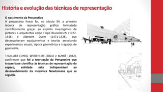 Históriaeevoluçãodas técnicasde representação
O nascimento da Perspectiva
A perspectiva linear foi, no século XV, a primeira
técnica de representação gráfica formatada
cientificamente graças ao espírito investigativo de
pintores e arquitectos como Filipo Brunelleschi (1377-
1446) e Albrecht Durer (1471-1528), que
desenvolveram equipamentos e teorias associando
experimentos visuais, óptica geométrica e traçados de
geometria.
THUILLIER (1994), WERTHEIM (2001) e KOYRÉ (1982),
confirmam que foi a teorização da Perspectiva que
trouxe base científica às técnicas de representação do
espaço, entidade esta indispensável ao
desenvolvimento da mecânica Newtoniana que se
seguiria.
 