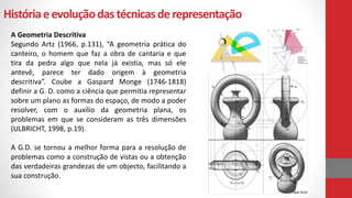 Históriaeevoluçãodas técnicasde representação
A Geometria Descritiva
Segundo Artz (1966, p.131), “A geometria prática do
canteiro, o homem que faz a obra de cantaria e que
tira da pedra algo que nela já existia, mas só ele
antevê, parece ter dado origem à geometria
descritiva”. Coube a Gaspard Monge (1746-1818)
definir a G. D. como a ciência que permitia representar
sobre um plano as formas do espaço, de modo a poder
resolver, com o auxílio da geometria plana, os
problemas em que se consideram as três dimensões
(ULBRICHT, 1998, p.19).
A G.D. se tornou a melhor forma para a resolução de
problemas como a construção de vistas ou a obtenção
das verdadeiras grandezas de um objecto, facilitando a
sua construção.
 