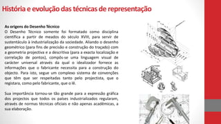 Históriaeevoluçãodas técnicasde representação
As origens do Desenho Técnico
O Desenho Técnico somente foi formatado como disciplina
científica a partir de meados do século XVIII, para servir de
sustentáculo à industrialização da sociedade. Aliando o desenho
geométrico (para fins de precisão e construção do traçado) com
a geometria projectiva e a descritiva (para a exacta localização e
correlação de pontos), compôs-se uma linguagem visual de
carácter universal através da qual o idealizador fornece as
informações que o fabricante necessita para a construção do
objecto. Para isto, segue um complexo sistema de convenções
que têm que ser respeitadas tanto pelo projectista, que o
registara, como pelo fabricante, que o lê.
Sua importância tornou-se tão grande para a expressão gráfica
dos projectos que todos os países industrializados regularam,
através de normas técnicas oficiais e não apenas acadêmicas, a
sua elaboração.
 