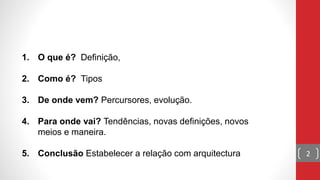 1. O que é? Definição,
2. Como é? Tipos
3. De onde vem? Percursores, evolução.
4. Para onde vai? Tendências, novas definições, novos
meios e maneira.
5. Conclusão Estabelecer a relação com arquitectura 2
 
