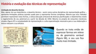 Históriaeevoluçãodas técnicasde representação
Limitação de desenho técnico
Mas, apesar da sua importância, o desenho técnico – assim como outras disciplinas de representação gráfica -,
apresenta limitações práticas quando usado para a representar formas complexas. Mesmo que seus métodos
permitam representar estas formas, a árdua execução artesanal de diversas planificações e rebatimentos revela
o esgotamento do seu potencial já a partir da década de 1950. Mesmo no projeto de conjuntos mecânicos
simples (figura 07) a complexidade da representação e a alta especialização necessária para a sua elaboração e
leitura reduzem a sua eficácia.
Quando se trata então de
expressar formas em relevo
ou de geometria variável
(figura 08), o seu uso fica
muito mais limitado.
Figura 7: Detalhamento técnico
mecânico.
Figura 8: Formas complexas.
 