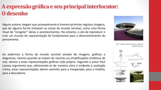 Aexpressãográficaeseuprincipalinterlocutor:
Odesenho
Alguns autores alegam que provavelmente o homem primitivo registou imagens,
que de alguma forma imitavam as coisas do mundo sensível, como uma forma
ritual de “congelar” ideias e acontecimentos. No entanto, o ato de reproduzir e
criar um mundo de representação foi fundamental para o desenvolvimento do
pensamento.
Ao exibirmos a forma do mundo sensível através de imagens, gráficos e
diagramas, mesmo quando se tratam de recortes ou simplificações sintéticas do
real, damos a estas representações gráficas vida própria. Segundo o autor Paul
Laseau argumenta que, oferecendo-se de maneira clara e evidente à avaliação
critica, estas representações abrem caminho para o inesperado, para o insólito,
para a descoberta.
 