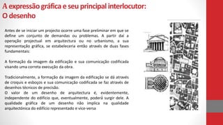 Aexpressãográficaeseuprincipalinterlocutor:
Odesenho
Antes de se iniciar um projecto ocorre uma fase preliminar em que se
define um conjunto de demandas ou problemas. A partir daí a
operação projectual em arquitectura ou no urbanismo, a sua
representação gráfica, se estabeleceria então através de duas fases
fundamentais:
A formação da imagem da edificação e sua comunicação codificada
visando uma correta execução da obra.
Tradicionalmente, a formação da imagem da edificação se dá através
de croquis e esboços e sua comunicação codificada se faz através de
desenhos técnicos de precisão.
O valor de um desenho de arquitectura é, evidentemente,
independente do edifício que, eventualmente, poderá́ surgir dele. A
qualidade gráfica de um desenho não implica na qualidade
arquitectónica do edifício representado e vice-versa
 