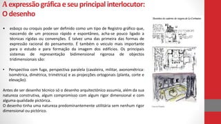 Aexpressãográficaeseuprincipalinterlocutor:
Odesenho
• esboço ou croquis pode ser definido como um tipo de Registro gráfico que,
nascendo de um processo rápido e espontâneo, acha-se pouco ligado a
técnicas rígidas ou convenções. É talvez uma das primeira das formas de
expressão racional do pensamento. É também o veiculo mais importante
para o estudo e para formação da imagem dos edifícios. Os principais
sistemas de representação bidimensional rigorosa de objectos
tridimensionais são:
• Perspectiva com fuga, perspectiva paralela (cavaleira, militar, axonométrica:
isométrica, dimétrica, trimétrica) e as projecções ortogonais (planta, corte e
elevação).
Antes de ser desenho técnico só o desenho arquitectónico assumia, além da sua
natureza construtiva, algum compromisso com algum rigor dimensional e com
alguma qualidade pictórica.
O desenho tinha uma natureza predominantemente utilitária sem nenhum rigor
dimensional ou pictórico.
 