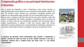 Aexpressãográficaeseuprincipalinterlocutor:
Odesenho
Com o avanço da fotografia e com a informática, entre outros recursos, a
representação gráfica da arquitectura vem sofrendo transformações radicais. Os
anos 90 assistem novos avanços que prometem simulações gráficas que
poderiam ser apreendidas pelos sentidos com uma intensidade próxima à real.
Mesmo assim, o esboço a mão livre não está com seus dias contados, ainda não
existem computadores tão simples, portáteis e manejáveis como um bloco de
notas e um lápis. Além de sua reconhecida utilidade como ferramenta para a
criação arquitectónica, o esboço a mão livre assume papel não menos
significativo quando utilizado para a representação de edificações existentes ou
na analise e observação de sítios ou paisagens nas quais se pretende intervir.
O exercício do desenho, como instrumento para estudar e representar o
objecto, constitui-se cada vez mais na única relação concreta e real que o
arquitecto mantem com a matéria física que deve criar: é a sua ultima
“manualidade”.
 