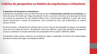 Critériosda perspectivana históriada arquitectura eUrbanismo
A importância da Perspectiva na Arquitectura
A perspectiva semelhante a que nos referimos hoje em dia foi demonstrada a primeira vez em Florença, no
inicio do século XV (1413), por Filippo Brunelleschi. Porém, o primeiro a fornecer uma descrição formal de
um sistema de perspectiva foi Leon Battista Alberti (com o Construzione Legittima). A partir daí, vários
artistas aprimoraram o estudo da perspectiva, como Leonardo da Vinci, que proporcionou os maiores
avanços na área.
No Renascimento, a Perspectiva foi utilizada não só como meio de representação do espaço, mas também
como meio de criação do mesmo. “Brunelleschi criava seus edifícios a partir dos conceitos de perspectiva,
os quais o auxiliavam no estudo sistemático das proporções entre as partes” (ORTEGA, 2OO6).
O projectista, então, passou a dominar um conjunto de regras e proporções, de técnicas de representação,
que deveria utilizar para reger a concepção do edifício.
 