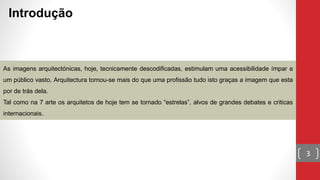 Introdução
As imagens arquitectónicas, hoje, tecnicamente descodificadas, estimulam uma acessibilidade ímpar a
um público vasto. Arquitectura tornou-se mais do que uma profissão tudo isto graças a imagem que esta
por de trás dela.
Tal como na 7 arte os arquitetos de hoje tem se tornado “estrelas”, alvos de grandes debates e criticas
internacionais.
3
 