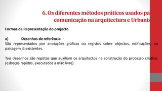 6.Osdiferentesmétodospráticosusadosparaa
comunicaçãonaarquitecturaeUrbanismo
Formas de Representação do projecto
a) Desenhos de referência
São representados por anotações gráficas ou registos sobre objectos, edificações, ou
paisagem já existentes.
Tais desenhos são registos que auxiliam os arquitectos na construção do processo criativo.
(esboços rápidos, executados à mão livre)
 