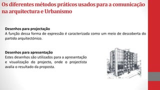 Osdiferentesmétodospráticosusadosparaacomunicação
naarquitecturaeUrbanismo
Desenhos para projectação
A função dessa forma de expressão é caracterizada como um meio de descoberta do
partido arquitectónico.
Desenhos para apresentação
Estes desenhos são utilizados para a apresentação
e visualização do projecto, onde o projectista
avalia o resultado da proposta.
 