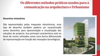 Osdiferentesmétodospráticosusadosparaa
comunicaçãonaarquitecturaeUrbanismo
Desenhos visionários
São representados pelas maquetes electrónicas, esse
tipo de desenho também poderia ser caracterizado
como desenhos para apresentação e visualização das
soluções de projecto. Sua principal característica está no
facto de serem utilizados como uma forma diferenciada
de representação em função das inovações tecnológicas.
 