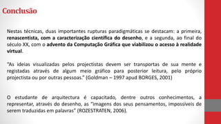 Conclusão
Nestas técnicas, duas importantes rupturas paradigmáticas se destacam: a primeira,
renascentista, com a caracterização científica do desenho, e a segunda, ao final do
século XX, com o advento da Computação Gráfica que viabilizou o acesso à realidade
virtual.
“As ideias visualizadas pelos projectistas devem ser transportas de sua mente e
registadas através de algum meio gráfico para posterior leitura, pelo próprio
projectista ou por outras pessoas.” (Goldman – 1997 apud BORGES, 2001)
O estudante de arquitectura é capacitado, dentre outros conhecimentos, a
representar, através do desenho, as “imagens dos seus pensamentos, impossíveis de
serem traduzidas em palavras” (ROZESTRATEN, 2006).
 