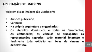 Hoje em dia as imagens são usadas em:
• Anúcios publiciário
• Cartazes;
• Na própria arquitetura e engenharias;
• Os utensílios domésticos e todas as ferramentas;
As vestimentas; os veículos de transporte; as
representações sagradas; todo material impresso e
finalmente toda exibição em telas de cinema e
de televisão.
APLICAÇÃO DE IMAGENS
43
 