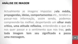Actualmente as imagens impostas pela média,
propagandas, ideias, comportamentos etc., tendem a
passar-nos informação, assim sendo, podemos
compreende-las melhor, despertando um olhar mais
critico, uma atitude reflexiva, entendendo o que ela
nos quer passar e o sentimento que nos traz, pois
toda imagem tem seu significado e passa
uma mensagem.
ANÁLISE DE IMAGEM
44
 