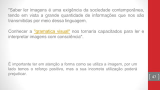 "Saber ler imagens é uma exigência da sociedade contemporânea,
tendo em vista a grande quantidade de informações que nos são
transmitidas por meio dessa linguagem.
Conhecer a "gramatica visual" nos tornaria capacitados para ler e
interpretar imagens com consciência".
47
É importante ter em atenção a forma como se utiliza a imagem, por um
lado temos o reforço positivo, mas a sua incorreta utilização poderá
prejudicar.
 