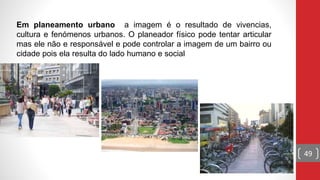 49
Em planeamento urbano a imagem é o resultado de vivencias,
cultura e fenómenos urbanos. O planeador físico pode tentar articular
mas ele não e responsável e pode controlar a imagem de um bairro ou
cidade pois ela resulta do lado humano e social
 