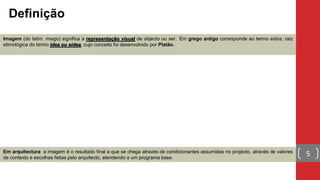 Imagem (do latim: imago) significa a representação visual de objecto ou ser. Em grego antigo corresponde ao termo eidos, raiz
etimológica do termo idea ou eidea, cujo conceito foi desenvolvido por Platão.
Definição
5Em arquitectura a imagem é o resultado final a que se chega através de condicionantes assumidas no projecto, através de valores
de contexto e escolhas feitas pelo arquitecto, atendendo a um programa base.
 