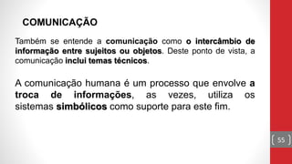 Também se entende a comunicação como o intercâmbio de
informação entre sujeitos ou objetos. Deste ponto de vista, a
comunicação inclui temas técnicos.
A comunicação humana é um processo que envolve a
troca de informações, as vezes, utiliza os
sistemas simbólicos como suporte para este fim.
COMUNICAÇÃO
55
 
