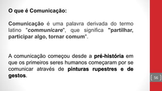 O que é Comunicação:
Comunicação é uma palavra derivada do termo
latino "communicare", que significa "partilhar,
participar algo, tornar comum".
A comunicação começou desde a pré-história em
que os primeiros seres humanos começaram por se
comunicar através de pinturas rupestres e de
gestos. 56
 
