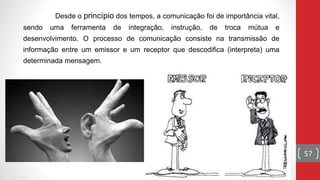 Desde o princípio dos tempos, a comunicação foi de importância vital,
sendo uma ferramenta de integração, instrução, de troca mútua e
desenvolvimento. O processo de comunicação consiste na transmissão de
informação entre um emissor e um receptor que descodifica (interpreta) uma
determinada mensagem.
57
 