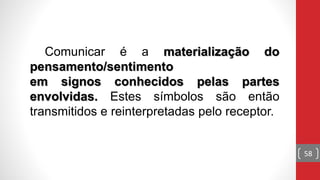 Comunicar é a materialização do
pensamento/sentimento
em signos conhecidos pelas partes
envolvidas. Estes símbolos são então
transmitidos e reinterpretadas pelo receptor.
58
 