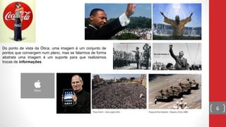 6
Do ponto de vista da Ótica, uma imagem é um conjunto de
pontos que convergem num plano, mas se falarmos de forma
abstrata uma imagem é um suporte para que realizemos
trocas de informações.
 