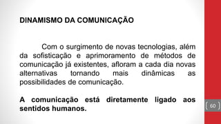 DINAMISMO DA COMUNICAÇÃO
Com o surgimento de novas tecnologias, além
da sofisticação e aprimoramento de métodos de
comunicação já existentes, afloram a cada dia novas
alternativas tornando mais dinâmicas as
possibilidades de comunicação.
A comunicação está diretamente ligado aos
sentidos humanos. 60
 