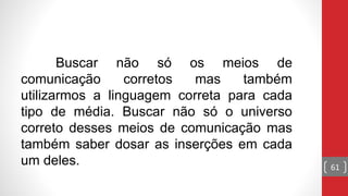 Buscar não só os meios de
comunicação corretos mas também
utilizarmos a linguagem correta para cada
tipo de média. Buscar não só o universo
correto desses meios de comunicação mas
também saber dosar as inserções em cada
um deles. 61
 