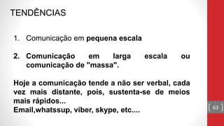 TENDÊNCIAS
1. Comunicação em pequena escala
2. Comunicação em larga escala ou
comunicação de "massa".
Hoje a comunicação tende a não ser verbal, cada
vez mais distante, pois, sustenta-se de meios
mais rápidos...
Email,whatssup, viber, skype, etc.... 63
 