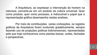 67
A Arquitetura, ao expressar a intervenção do homem na
natureza, converte-se em um produto da cultura universal. Quer
como produto, quer como processo, é indiscutível o papel que a
representação gráfica desempenha nestas analises.
Por meio de contribuições varias civilizações, os registos
gráficos da Arquitetura foram evoluindo gradativamente, sempre
fazendo uso de projeções gráficas bidimensionais, representadas
pelo que hoje conhecemos como plantas baixas, cortes, fachadas
e perspectivas.
 